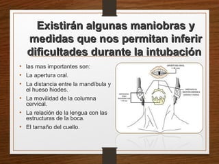 Existirán algunas maniobras yExistirán algunas maniobras y
medidas que nos permitan inferirmedidas que nos permitan inferir
dificultades durante la intubacióndificultades durante la intubación
• las mas importantes son:
• La apertura oral.
• La distancia entre la mandíbula y
el hueso hiodes.
• La movilidad de la columna
cervical.
• La relación de la lengua con las
estructuras de la boca.
• El tamaño del cuello.
 