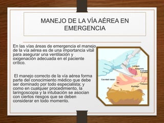 MANEJO DE LA VÍA AÉREA EN
EMERGENCIA
En las vías áreas de emergencia el manejo
de la vía aérea es de una importancia vital
para asegurar una ventilación y
oxigenación adecuada en el paciente
crítico.
El manejo correcto de la vía aérea forma
parte del conocimiento médico que debe
ser dominado por todo especialista; y
como en cualquier procedimiento, la
laringoscopia y la intubación se asocian
con ciertos riesgos que se deben
considerar en todo momento.
 
