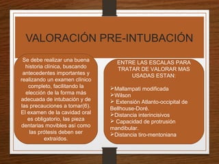 VALORACIÓN PRE-INTUBACIÓN
ENTRE LAS ESCALAS PARA
TRATAR DE VALORAR MAS
USADAS ESTAN:
Mallampati modificada
Wilson
 Extensión Atlanto-occipital de
Bellhouse-Doré.
Distancia interincisivos
 Capacidad de protrusión
mandibular.
Distancia tiro-mentoniana
Se debe realizar una buena
historia clínica, buscando
antecedentes importantes y
realizando un examen clínico
completo, facilitando la
elección de la forma más
adecuada de intubación y de
las precauciones a tomar(6).
El examen de la cavidad oral
es obligatorio, las pieza
dentarias movibles así como
las prótesis deben ser
extraídos.
 