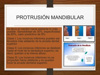 PROTRUSIÓN MANDIBULAR
Se lleva el mentón hacia adelante lo más
posible. Sensibilidad de 30%, especificidad
de 85%, valor predictivo de 9%.
Clase I: Los incisivos inferiores pueden ser
llevados más adelante de la arcada dental
superior.
Clase II: Los incisivos inferiores se deslizan
hasta el nivel de la dentadura superior, es
decir, quedan a la misma altura.
Clase III: Los incisivos inferiores no se
proyectan hacia adelante y no pueden
tocar la arcada dentaria superior.
 
