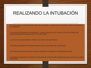 REALIZANDO LA INTUBACIÓN
 En primer lugar, el paciente debe estar bien ventilado y oxigenado con el ambú, antes de proceder a
la intubación.
 La posición del paciente es importante. La mejor posición es en la que se coloca la cabeza del
paciente ligeramente elevada sobre una almohada.
 La columna cervical estará en flexión y la cabeza en hipertensión.
 Se tendrá preparado el material necesario para la aspiración de secreciones.
 Se comprobara la presencia de cuerpos extraños o la utilización de dentadura postiza
 Los labios se separaran durante la introducción de la lamina del laringoscopio para evitar que puedan
lesionarse.
 