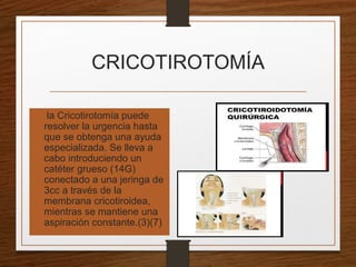 CRICOTIROTOMÍA
• la Cricotirotomía puede
resolver la urgencia hasta
que se obtenga una ayuda
especializada. Se lleva a
cabo introduciendo un
catéter grueso (14G)
conectado a una jeringa de
3cc a través de la
membrana cricotiroidea,
mientras se mantiene una
aspiración constante.(3)(7)
 