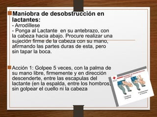 Maniobra de desobstrucción en
lactantes:
- Arrodíllese
- Ponga al Lactante en su antebrazo, con
la cabeza hacia abajo. Procure realizar una
sujeción firme de la cabeza con su mano,
afirmando las partes duras de esta, pero
sin tapar la boca.
Acción 1: Golpee 5 veces, con la palma de
su mano libre, firmemente y en dirección
descenderte, entre las escapulas del
lactante (en la espalda, entre los hombros,
sin golpear el cuello ni la cabeza
 
