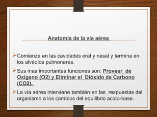 Anatomía de la vía aérea
Comienza en las cavidades oral y nasal y termina en
los alvéolos pulmonares.
Sus mas importantes funciones son: Proveer de
Oxígeno (O2) y Eliminar el Dióxido de Carbono
(CO2).
La vía aérea interviene también en las respuestas del
organismo a los cambios del equilibrio acido-base.
 