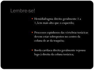 Lembre-se!
         Hemidiafragma direito geralmente 1 a
          1,5cm mais alto que o esquerdo;

         Processos espinhosos das vértebras torácicas
          devem estar sobrepostos no centro da
          coluna de ar da traquéia;

         Borda cardíaca direita geralmente repousa
          logo à direita da coluna torácica;
 
