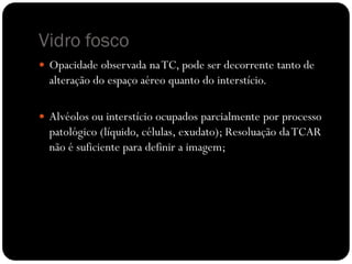 Vidro fosco
 Opacidade observada na TC, pode ser decorrente tanto de
  alteração do espaço aéreo quanto do interstício.

 Alvéolos ou interstício ocupados parcialmente por processo
  patológico (líquido, células, exudato); Resoluação da TCAR
  não é suficiente para definir a imagem;
 