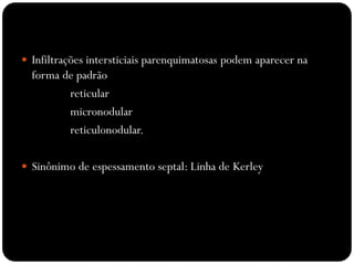  Infiltrações intersticiais parenquimatosas podem aparecer na
  forma de padrão
         reticular
         micronodular
         reticulonodular.

 Sinônimo de espessamento septal: Linha de Kerley
 