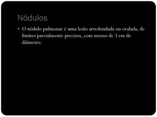 Nódulos
 O nódulo pulmonar é uma lesão arredondada ou ovalada, de
  limites parcialmente precisos, com menos de 3 cm de
  diâmetro.
 