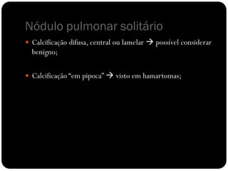 Nódulo pulmonar solitário
 Calcificação difusa, central ou lamelar  possível considerar
  benigno;

 Calcificação “em pipoca”  visto em hamartomas;
 
