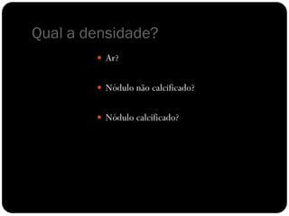 Qual a densidade?
         Ar?


         Nódulo não calcificado?


         Nódulo calcificado?
 