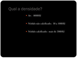 Qual a densidade?
         Ar: -800HU


         Nódulo não calcificado: 30 a 100HU


         Nódulo calcificado: mais de 200HU
 