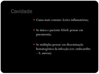 Cavidade
            Causa mais comum: lesões inflamatórias;


            Se única e paciente febril: pensar em
             pneumonia;

            Se múltiplas pensar em disseminação
             hematogênica da infecção (ex: endocardite
             – S. aureus)
 