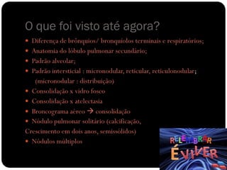 O que foi visto até agora?
 Diferença de brônquios/ bronquíolos terminais e respiratórios;
 Anatomia do lóbulo pulmonar secundário;
 Padrão alveolar;
 Padrão intersticial : micronodular, reticular, reticulonodular;
   (micronodular : distribuição)
 Consolidação x vidro fosco
 Consolidação x atelectasia
 Broncograma aéreo  consolidação
 Nódulo pulmonar solitário (calcificação,
Crescimento em dois anos, semissólidos)
 Nódulos múltiplos
 
