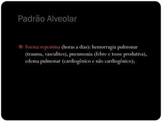 Padrão Alveolar

 Forma repentina (horas a dias): hemorragia pulmonar
   (trauma, vasculites), pneumonia (febre e tosse produtiva),
   edema pulmonar (cardiogênico e não cardiogênico);
 