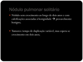 Nódulo pulmonar solitário
 Nódulo sem crescimento ao longo de dois anos e com
  calcificações associadas à benignidade  provavelmente
  benigno;

 Tumores: tempo de duplicação variável, mas espera-se
  crescimento em dois anos;
 