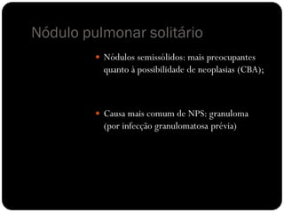 Nódulo pulmonar solitário
          Nódulos semissólidos: mais preocupantes
           quanto à possibilidade de neoplasias (CBA);



          Causa mais comum de NPS: granuloma
           (por infecção granulomatosa prévia)
 