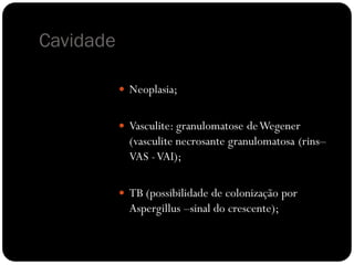 Cavidade

            Neoplasia;


            Vasculite: granulomatose de Wegener
             (vasculite necrosante granulomatosa (rins–
             VAS - VAI);

            TB (possibilidade de colonização por
             Aspergillus –sinal do crescente);
 