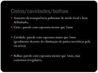Cistos/cavidades/bolhas
 Aumento da transparência pulmonar de modo focal e bem
  delimitado;
 Cisto : parede com espessura menor que 1mm


 Cavidade: parede com espessura maior que 1mm
  (geralmente decorre de eliminação de partes necróticas pela
  via aérea)

 Bolhas: parede com espessura menor que 1mm, mas
  contornos irregulares;
 