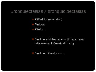 Bronquiectasias / bronquioloectasias
           Cilíndrica (reversível)
           Varicosa
           Cística


           Sinal do anel do sinete: artéria pulmonar
            adjacente ao brônquio dilatado;

           Sinal do trilho do trem;
 