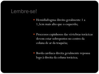 Lembre-se!
 Hemidiafragma direito geralmente 1 a
1,5cm mais alto que o esquerdo;
 Processos espinhosos das vértebras torácicas
devem estar sobrepostos no centro da
coluna de ar da traquéia;
 Borda cardíaca direita geralmente repousa
logo à direita da coluna torácica;
 