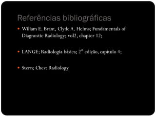 Referências bibliográficas
 Wiliam E. Brant, Clyde A. Helms; Fundamentals of
Diagnostic Radiology; vol2, chapter 12;
 LANGE; Radiologia básica; 2° edição, capítulo 4;
 Stern; Chest Radiology
 