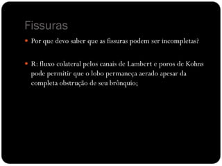 Fissuras
 Por que devo saber que as fissuras podem ser incompletas?
 R: fluxo colateral pelos canais de Lambert e poros de Kohns
pode permitir que o lobo permaneça aerado apesar da
completa obstrução de seu brônquio;
 