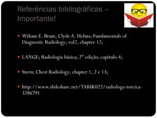 Referências bibliográficas –
Importante!

 Wiliam E. Brant, Clyde A. Helms; Fundamentals of
  Diagnostic Radiology; vol2, chapter 12;

 LANGE; Radiologia básica; 2° edição, capítulo 4;


 Stern; Chest Radiology; chapter 1, 2 e 13;


 http://www.slideshare.net/TARIK022/radiologa-torcica-
  3286791
 