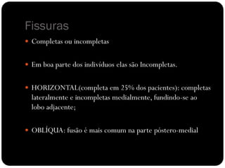 Fissuras
 Completas ou incompletas


 Em boa parte dos indivíduos elas são Incompletas.


 HORIZONTAL(completa em 25% dos pacientes): completas
  lateralmente e incompletas medialmente, fundindo-se ao
  lobo adjacente;

 OBLÍQUA: fusão é mais comum na parte póstero-medial
 
