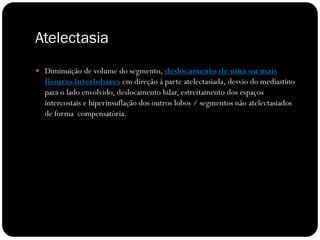 Atelectasia
 Diminuição de volume do segmento, deslocamento de uma ou mais
  fissuras interlobares em direção à parte atelectasiada, desvio do mediastino
  para o lado envolvido, deslocamento hilar, estreitamento dos espaços
  intercostais e hiperinsuflação dos outros lobos / segmentos não atelectasiados
  de forma compensatória.
 