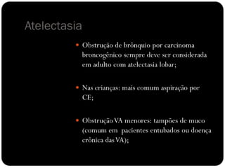 Atelectasia
          Obstrução de brônquio por carcinoma
           broncogênico sempre deve ser considerada
           em adulto com atelectasia lobar;

          Nas crianças: mais comum aspiração por
           CE;

          Obstrução VA menores: tampões de muco
           (comum em pacientes entubados ou doença
           crônica das VA);
 
