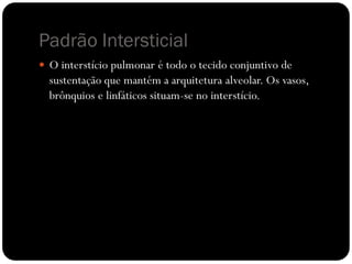 Padrão Intersticial
 O interstício pulmonar é todo o tecido conjuntivo de
sustentação que mantém a arquitetura alveolar. Os vasos,
brônquios e linfáticos situam-se no interstício.
 