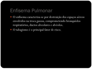 Enfisema Pulmonar
 O enfisema caracteriza-se por destruição dos espaços aéreos
envolvidos na troca gasosa, comprometendo bronquíolos
respiratórios, ductos alveolares e alvéolos.
 O tabagismo é o principal fator de risco.
 