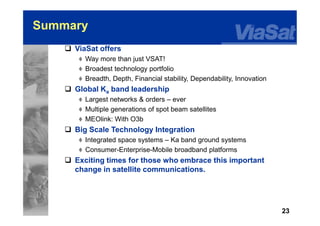 23
Summary
 ViaSat offers
 Way more than just VSAT!
 Broadest technology portfolio
 Breadth, Depth, Financial stability, Dependability, Innovation
 Global Ka band leadership
 Largest networks & orders – ever
 Multiple generations of spot beam satellites
 MEOlink: With O3b
 Big Scale Technology Integration
 Integrated space systems – Ka band ground systems
 Consumer-Enterprise-Mobile broadband platforms
 Exciting times for those who embrace this important
change in satellite communications.
 