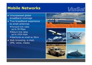 6
Mobile Networks
 Unsurpassed global
broadband coverage
 True broadband experience
to small antennas
•Forward link rates
up to 30 Mbps
•Return link rates
up to 1024 kbps
•Apertures as small as 30cm
 Web browsing, e-mail,
VPN, voice, media
 
