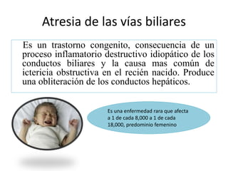 Atresia de las vías biliares
Es un trastorno congenito, consecuencia de un
proceso inflamatorio destructivo idiopático de los
conductos biliares y la causa mas común de
ictericia obstructiva en el recién nacido. Produce
una obliteración de los conductos hepáticos.
Es una enfermedad rara que afecta
a 1 de cada 8,000 a 1 de cada
18,000, predominio femenino
 