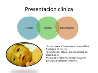 Presentación clínica
Acólicas ictericia hepatomegalia
•Icteria mayor a 2 semanas no se considera
fisiologica (B. directa)
•Desnutricion, coluria, anemia, retraso del
crecomiento
•Asociada a: malformaciones vasculares
portales, malrotacion intestinal.
 