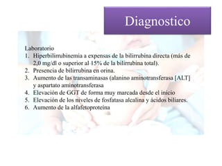Diagnostico
Laboratorio
1. Hiperbilirrubinemia a expensas de la bilirrubina directa (más de
2,0 mg/dl o superior al 15% de la bilirrubina total).
2. Presencia de bilirrubina en orina.
3. Aumento de las transaminasas (alanino aminotransferasa [ALT]
y aspartato aminotransferasa
4. Elevación de GGT de forma muy marcada desde el inicio
5. Elevación de los niveles de fosfatasa alcalina y ácidos biliares.
6. Aumento de la alfafetoproteína
 