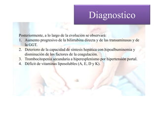 Posteriormente, a lo largo de la evolución se observará:
1. Aumento progresivo de la bilirrubina directa y de las transaminasas y de
la GGT.
2. Deterioro de la capacidad de síntesis hepática con hipoalbuminemia y
disminución de los factores de la coagulación.
3. Trombocitopenia secundaria a hiperesplenismo por hipertensión portal.
4. Déficit de vitaminas liposolubles (A, E, D y K).
Diagnostico
 