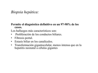Biopsia hepática:
Permite el diagnóstico definitivo en un 97-98% de los
casos.
Los hallazgos más característicos son:
• Proliferación de los conductos biliares.
• Fibrosis portal.
• Estasis biliar en los canalículos.
• Transformación gigantocelular, menos intensa que en la
hepatitis neonatal a células gigantes
 