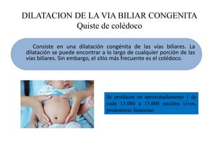 DILATACION DE LA VIA BILIAR CONGENITA
Quiste de colédoco
Consiste en una dilatación congénita de las vías biliares. La
dilatación se puede encontrar a lo largo de cualquier porción de las
vías biliares. Sin embargo, el sitio más frecuente es el colédoco.
Se producen en aproximadamente 1 de
cada 13.000 a 15.000 nacidos vivos,
predominio femenino
 