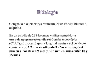 Congenita > alteraciones estructurales de las vías biliares o
adqurida
En un estudio de 264 lactantes y niños sometidos a
una colangiopancreatografía retrógrada endoscópica
(CPRE), se encontró que la longitud máxima del conducto
común era de 2,7 mm en niños de 3 años o menos, de 4
mm en niños de 4 a 9 años y de 5 mm en niños entre 10 y
15 años
 
