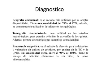Diagnostico
Ecografía abdominal: es el método más utilizado por su amplia
disponibilidad. Tiene una sensibilidad del 71% al 97%, además,
ha demostrado su utilidad en la valoración postquirúrgica.
Tomografía computarizada: tiene utilidad en los estudios
prequirúrgicos, pues permite delimitar la extensión de los quistes.
Además, permite detectar lesiones sugestivas de malignidad.
Resonancia magnética: es el método de elección para la detección
y valoración de quistes de colédoco, por encima de la TC y la
CPRE. Su sensibilidad oscila entre el 96% al 100%. Tiene la
ventaja de delimitar claramente la vía biliar, la unión
biliopancreática
 