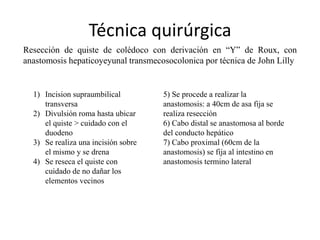 Técnica quirúrgica
Resección de quiste de colédoco con derivación en “Y” de Roux, con
anastomosis hepaticoyeyunal transmecosocolonica por técnica de John Lilly
1) Incision supraumbilical
transversa
2) Divulsión roma hasta ubicar
el quiste > cuidado con el
duodeno
3) Se realiza una incisión sobre
el mismo y se drena
4) Se reseca el quiste con
cuidado de no dañar los
elementos vecinos
5) Se procede a realizar la
anastomosis: a 40cm de asa fija se
realiza resección
6) Cabo distal se anastomosa al borde
del conducto hepático
7) Cabo proximal (60cm de la
anastomosis) se fija al intestino en
anastomosis termino lateral
 