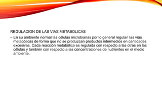 REGULACION DE LAS VIAS METABOLICAS
• En su ambiente normal las células microbianas por lo general regulan las vías
metabólicas de forma que no se produzcan productos intermedios en cantidades
excesivas. Cada reacción metabólica es regulada con respecto a las otras en las
células y también con respecto a las concentraciones de nutrientes en el medio
ambiente.
 