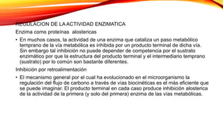 REGULACION DE LA ACTIVIDAD ENZIMATICA
Enzima como proteínas alostericas
• En muchos casos, la actividad de una enzima que cataliza un paso metabólico
temprano de la vía metabólica es inhibida por un producto terminal de dicha vía.
Sin embargo tal inhibición no puede depender de competencia por el sustrato
enzimático por que la estructura del producto terminal y el intermediario temprano
(sustrato) por lo común son bastante diferentes.
Inhibición por retroalimentación
• El mecanismo general por el cual ha evolucionado en el microorganismo la
regulación del flujo de carbono a través de vías biocinéticas es el más eficiente que
se puede imaginar. El producto terminal en cada caso produce inhibición alosterica
de la actividad de la primera (y solo del primera) enzima de las vías metabólicas.
 