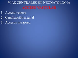VIAS CENTRALES EN NEONATOLOGIA
ACCESO VASCULAR
1. Acceso venoso
2. Canalización arterial
3. Accesos intraoseo.
 