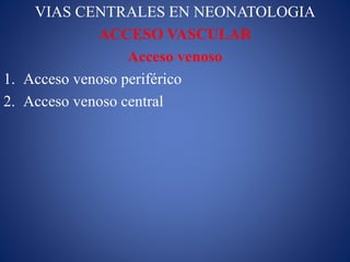 VIAS CENTRALES EN NEONATOLOGIA
ACCESO VASCULAR
Acceso venoso
1. Acceso venoso periférico
2. Acceso venoso central
 