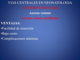 VIAS CENTRALES EN NEONATOLOGIA
ACCESO VASCULAR
Acceso venoso
Acceso venoso periférico
VENTAJAS:
•Facilidad de inserción
•Bajo costo
•Complicaciones mínimas
 