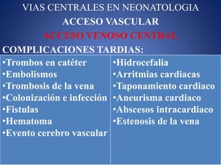 VIAS CENTRALES EN NEONATOLOGIA
ACCESO VASCULAR
ACCESO VENOSO CENTRAL
COMPLICACIONES TARDIAS:
•Trombos en catéter
•Embolismos
•Trombosis de la vena
•Colonización e infección
•Fistulas
•Hematoma
•Evento cerebro vascular
•Hidrocefalia
•Arritmias cardiacas
•Taponamiento cardiaco
•Aneurisma cardiaco
•Abscesos intracardiaco
•Estenosis de la vena
 