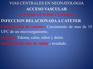 VIAS CENTRALES EN NEONATOLOGIA
ACCESO VASCULAR
ACCESO VENOSO CENTRAL
INFECCION RELACIONADAA CATETER
Colonización de catéter.- Crecimiento de mas de 15
UFC de un microorganismo.
Flebitis.- Edema, calor, rubor y dolor.
Infección del sitio de salida.- exudado .
 